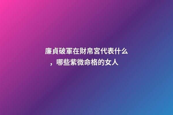 廉貞破軍在財帛宮代表什么，哪些紫微命格的女人